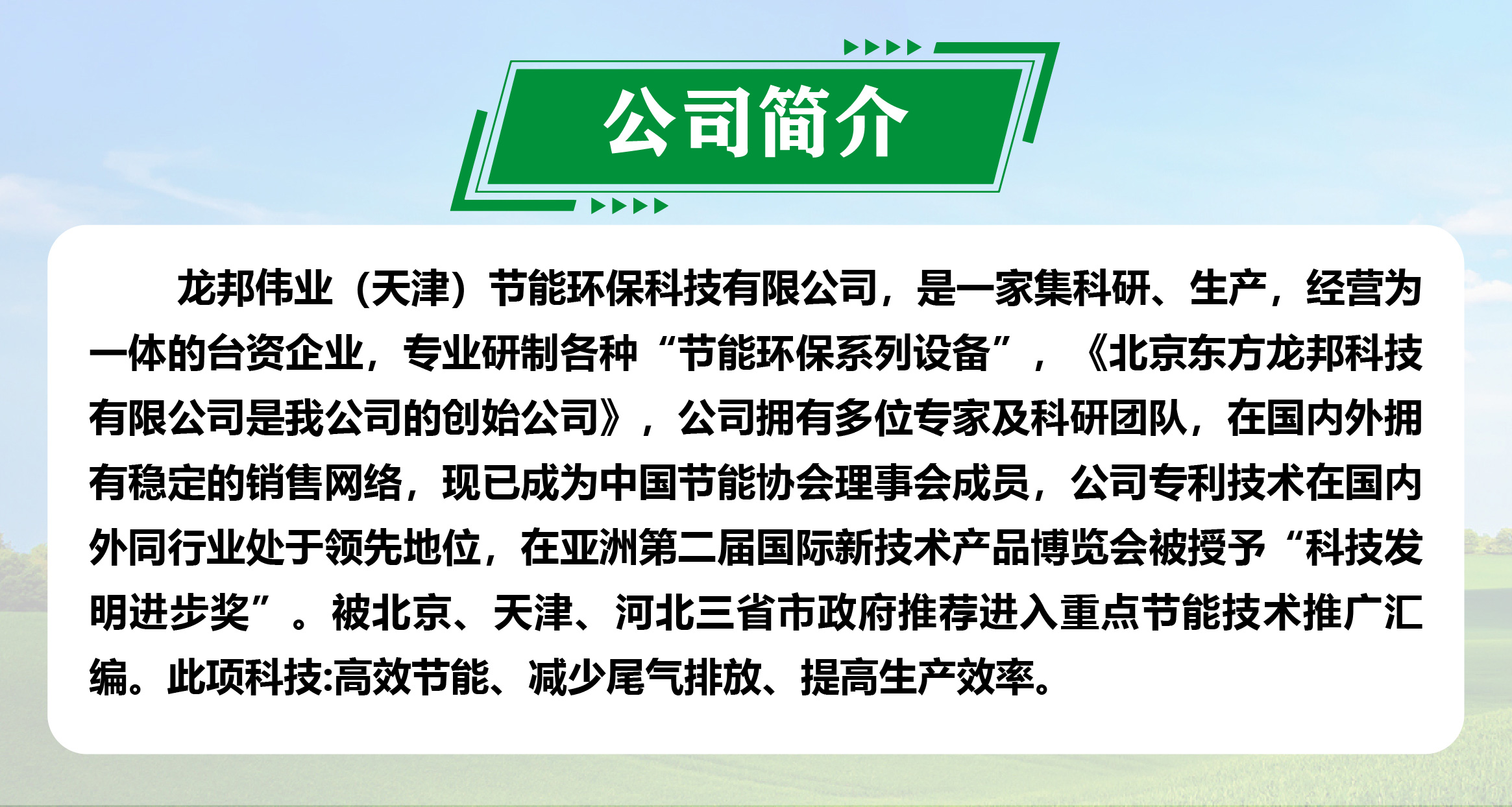 龙邦节能环保设备，源自宝岛科技，《北京东方龙邦科技有限公司是我公司的创始公司》，拥有多位专家及科研团队与行业领先的核心专利技术，在亚洲第二届国际新技术产品博览会被授予“科技发明进步奖”，产品入选京津冀鲁推荐进入重点节能技术目录。 